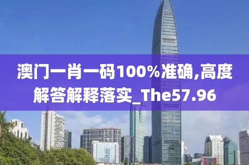 澳门一肖一码100%准确,高度解答解释落实_The57.96