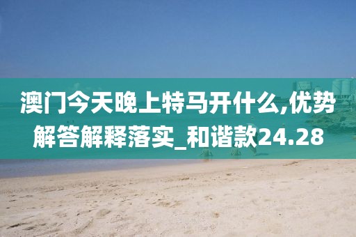 澳门今天晚上特马开什么,优势解答解释落实_和谐款24.28