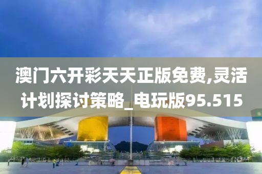澳门六开彩天天正版免费,灵活计划探讨策略_电玩版95.515