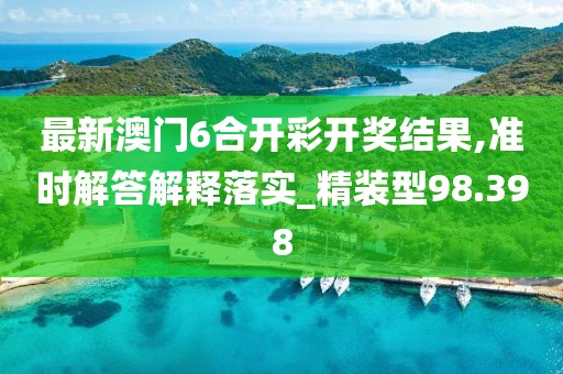 最新澳门6合开彩开奖结果,准时解答解释落实_精装型98.398