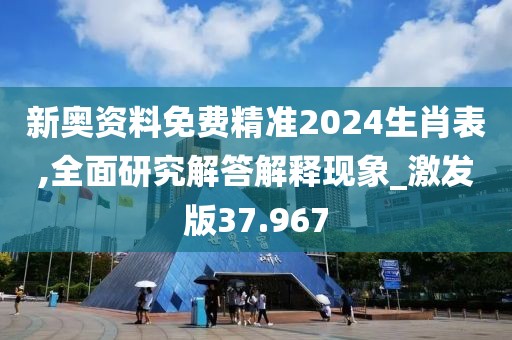 新奥资料免费精准2024生肖表,全面研究解答解释现象_激发版37.967