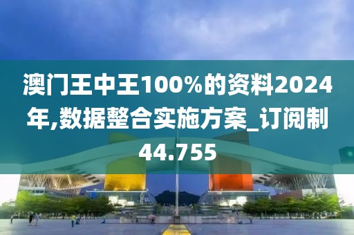 澳门王中王100%的资料2024年,数据整合实施方案_订阅制44.755