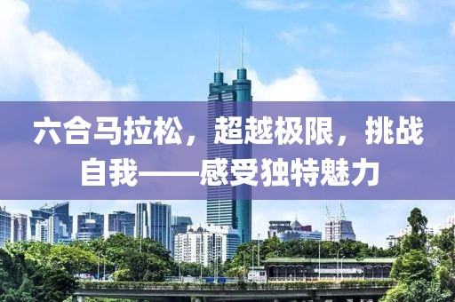 六合马拉松，超越极限，挑战自我——感受独特魅力