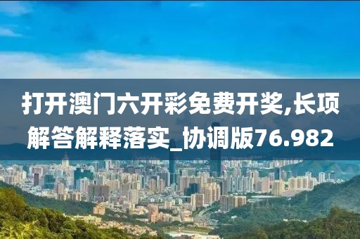 打开澳门六开彩免费开奖,长项解答解释落实_协调版76.982
