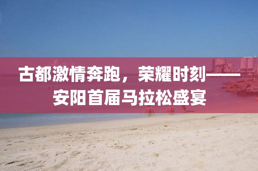 古都激情奔跑，荣耀时刻——安阳首届马拉松盛宴