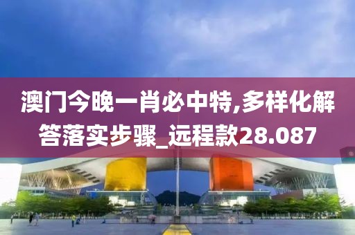 澳门今晚一肖必中特,多样化解答落实步骤_远程款28.087