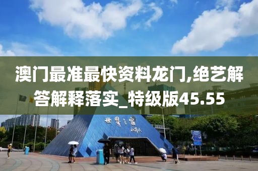 澳门最准最快资料龙门,绝艺解答解释落实_特级版45.55
