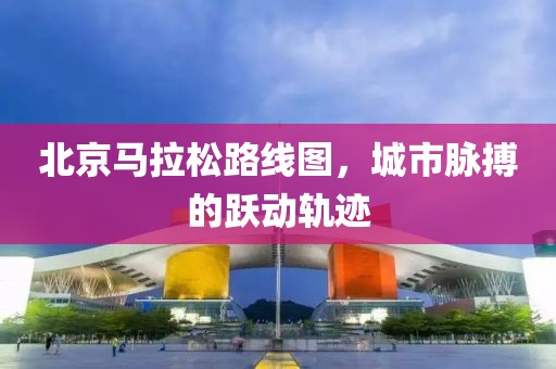 北京马拉松路线图，城市脉搏的跃动轨迹