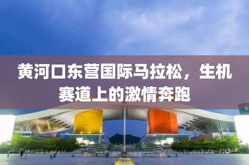 黄河口东营国际马拉松，生机赛道上的激情奔跑
