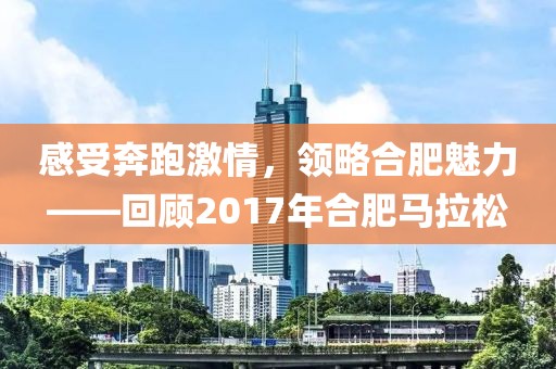 感受奔跑激情，领略合肥魅力——回顾2017年合肥马拉松