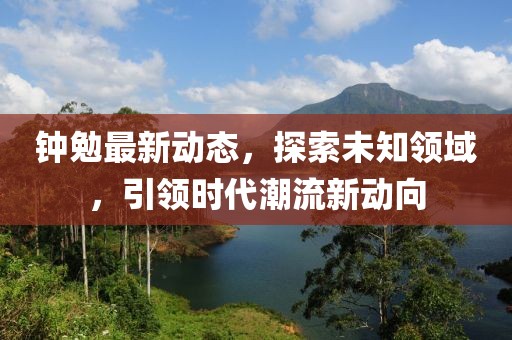 钟勉最新动态，探索未知领域，引领时代潮流新动向
