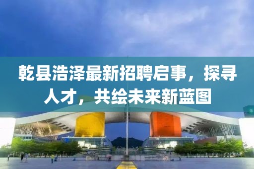 乾县浩泽最新招聘启事，探寻人才，共绘未来新蓝图