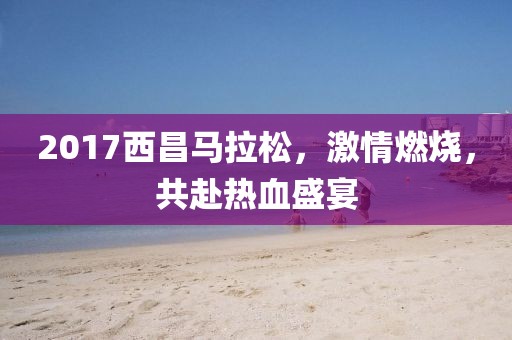 2017西昌马拉松，激情燃烧，共赴热血盛宴