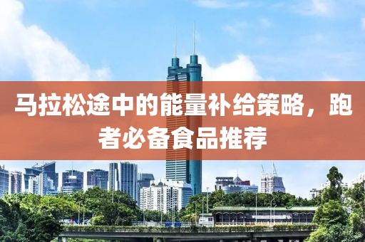 马拉松途中的能量补给策略，跑者必备食品推荐