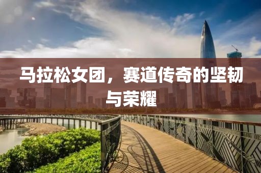 马拉松女团，赛道传奇的坚韧与荣耀