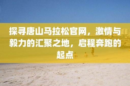 探寻唐山马拉松官网，激情与毅力的汇聚之地，启程奔跑的起点