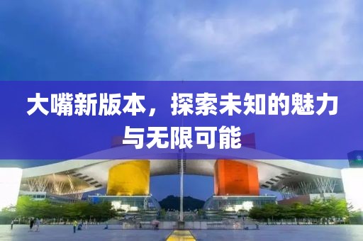 大嘴新版本，探索未知的魅力与无限可能