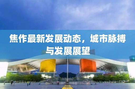 焦作最新发展动态，城市脉搏与发展展望