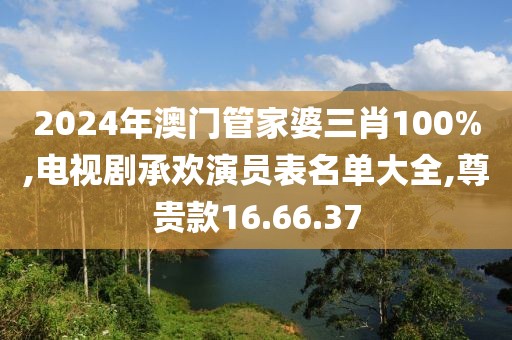 2024年澳门管家婆三肖100%,电视剧承欢演员表名单大全,尊贵款16.66.37