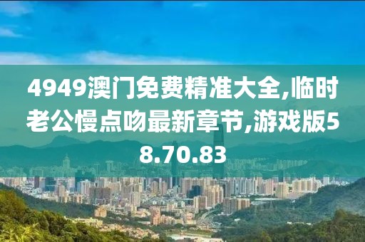 4949澳门免费精准大全,临时老公慢点吻最新章节,游戏版58.70.83