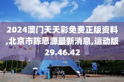 2024澳门天天彩免费正版资料,北京市陈思源最新消息,运动版29.46.42