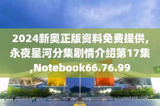 2024新奥正版资料免费提供,永夜星河分集剧情介绍第17集,Notebook66.76.99