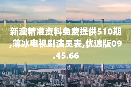 新澳精准资料免费提供510期,薄冰电视剧演员表,优选版09.45.66