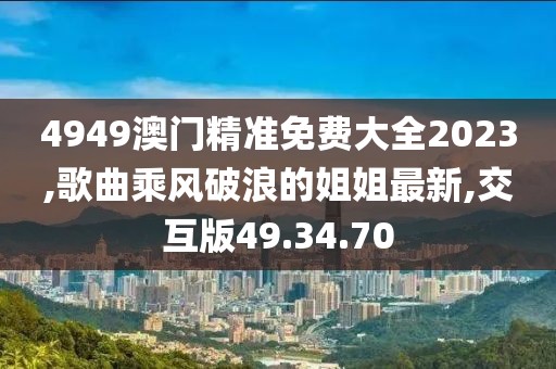 4949澳门精准免费大全2023,歌曲乘风破浪的姐姐最新,交互版49.34.70