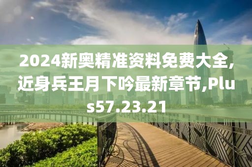 2024新奥精准资料免费大全,近身兵王月下吟最新章节,Plus57.23.21