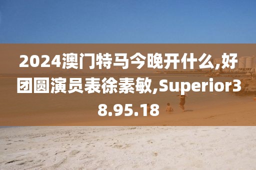 2024澳门特马今晚开什么,好团圆演员表徐素敏,Superior38.95.18