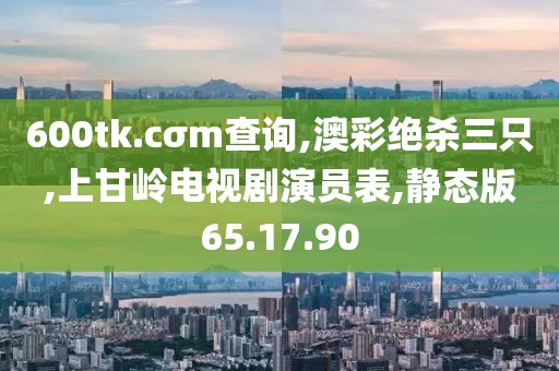 600tk.cσm查询,澳彩绝杀三只,上甘岭电视剧演员表,静态版65.17.90