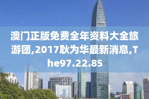 澳门正版免费全年资料大全旅游团,2017耿为华最新消息,The97.22.85