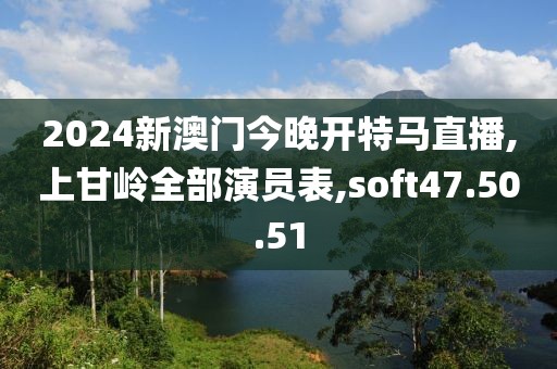 2024新澳门今晚开特马直播,上甘岭全部演员表,soft47.50.51