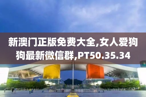 新澳门正版免费大全,女人爱狗狗最新微信群,PT50.35.34