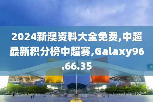 2024新澳资料大全免费,中超最新积分榜中超赛,Galaxy96.66.35