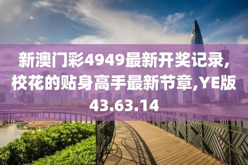 新澳门彩4949最新开奖记录,校花的贴身高手最新节章,YE版43.63.14