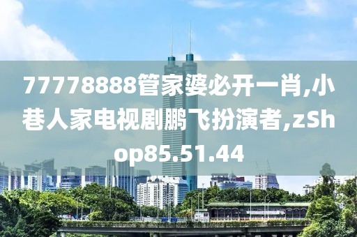 77778888管家婆必开一肖,小巷人家电视剧鹏飞扮演者,zShop85.51.44