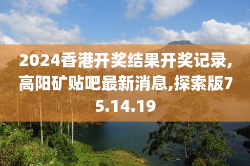 2024香港开奖结果开奖记录,高阳矿贴吧最新消息,探索版75.14.19