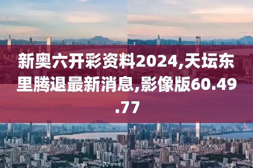 新奥六开彩资料2024,天坛东里腾退最新消息,影像版60.49.77