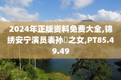 2024年正版资料免费大全,锦绣安宁演员表孙玠之女,PT85.49.49