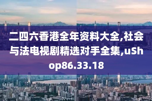 二四六香港全年资料大全,社会与法电视剧精选对手全集,uShop86.33.18