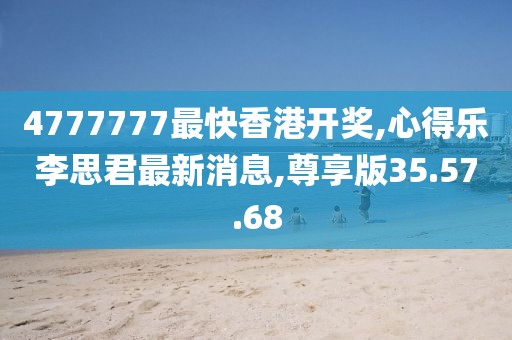 4777777最快香港开奖,心得乐李思君最新消息,尊享版35.57.68