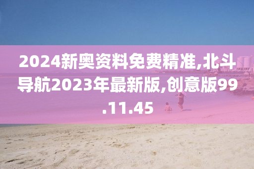 2024新奥资料免费精准,北斗导航2023年最新版,创意版99.11.45