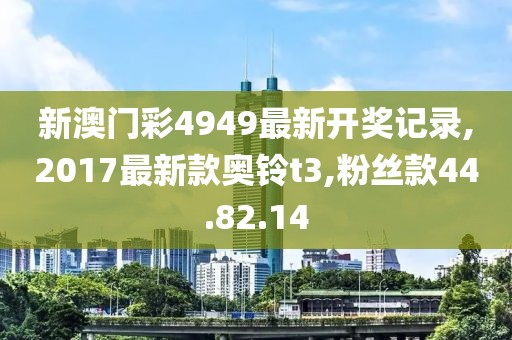 新澳门彩4949最新开奖记录,2017最新款奥铃t3,粉丝款44.82.14