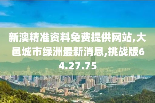 新澳精准资料免费提供网站,大邑城市绿洲最新消息,挑战版64.27.75