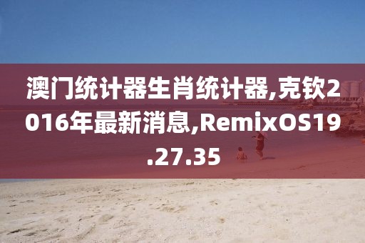 澳门统计器生肖统计器,克钦2016年最新消息,RemixOS19.27.35