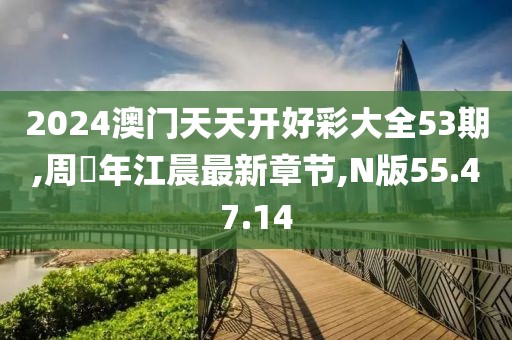 2024澳门天天开好彩大全53期,周璟年江晨最新章节,N版55.47.14