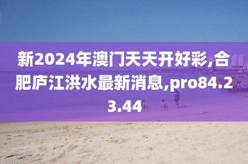 新2024年澳门天天开好彩,合肥庐江洪水最新消息,pro84.23.44