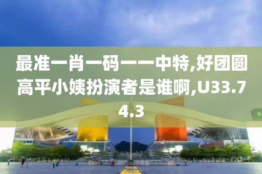 最准一肖一码一一中特,好团圆高平小姨扮演者是谁啊,U33.74.3