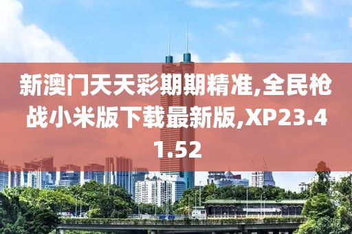 新澳门天天彩期期精准,全民枪战小米版下载最新版,XP23.41.52